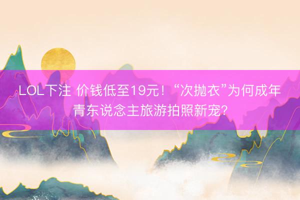 LOL下注 价钱低至19元！“次抛衣”为何成年青东说念主旅游拍照新宠？