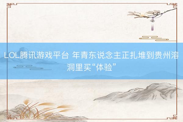 LOL腾讯游戏平台 年青东说念主正扎堆到贵州溶洞里买“体验”
