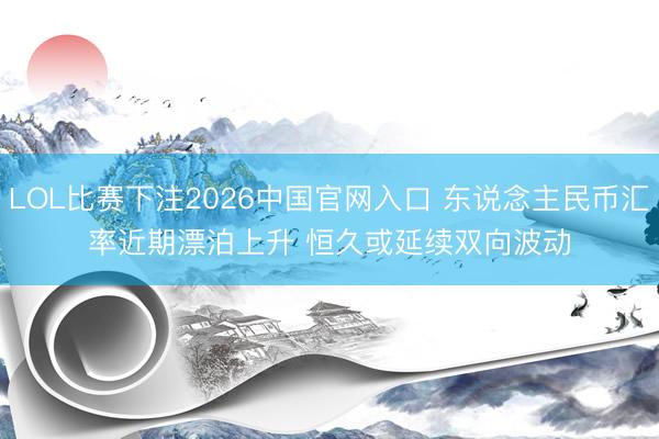 LOL比赛下注2026中国官网入口 东说念主民币汇率近期漂泊上升 恒久或延续双向波动