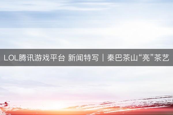 LOL腾讯游戏平台 新闻特写｜秦巴茶山“亮”茶艺