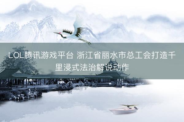 LOL腾讯游戏平台 浙江省丽水市总工会打造千里浸式法治解说动作