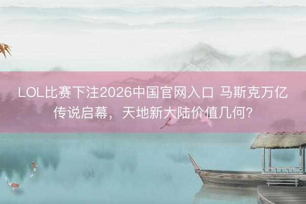 LOL比赛下注2026中国官网入口 马斯克万亿传说启幕，天地新大陆价值几何？