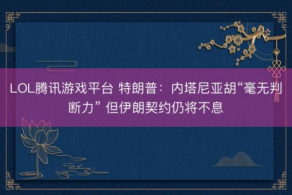 LOL腾讯游戏平台 特朗普：内塔尼亚胡“毫无判断力” 但伊朗契约仍将不息