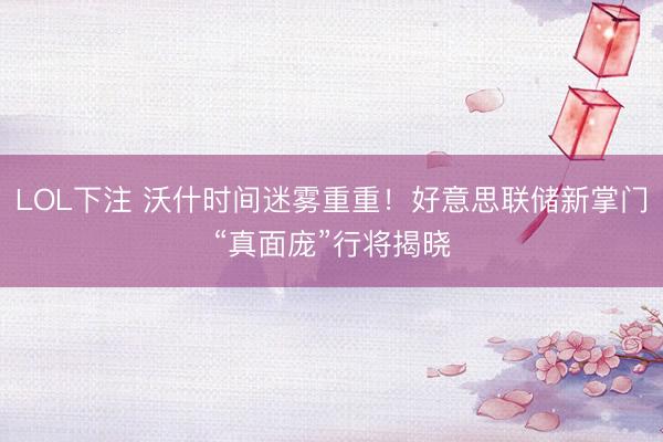 LOL下注 沃什时间迷雾重重！好意思联储新掌门“真面庞”行将揭晓