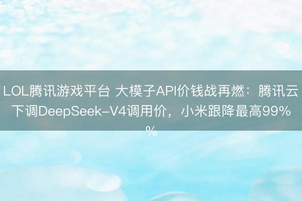 LOL腾讯游戏平台 大模子API价钱战再燃：腾讯云下调DeepSeek-V4调用价，小米跟降最高99%