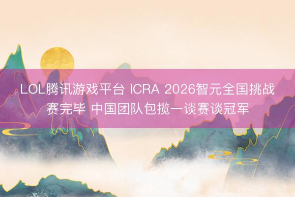 LOL腾讯游戏平台 ICRA 2026智元全国挑战赛完毕 中国团队包揽一谈赛谈冠军