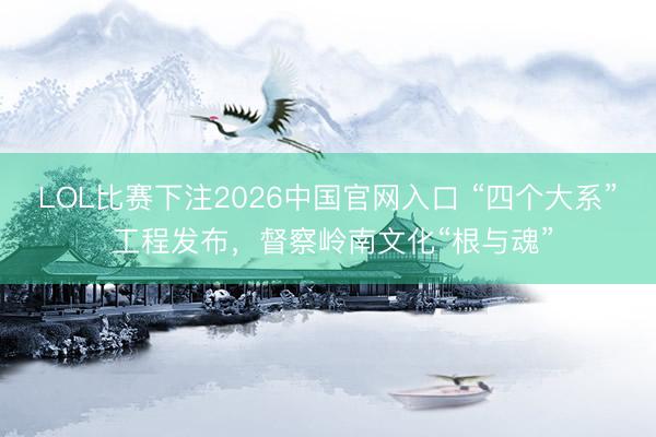 LOL比赛下注2026中国官网入口 “四个大系” 工程发布，督察岭南文化“根与魂”