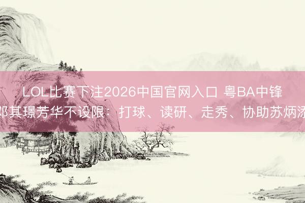 LOL比赛下注2026中国官网入口 粤BA中锋邓其璟芳华不设限:打球、读研、走秀、协助苏炳添