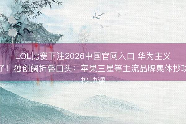 LOL比赛下注2026中国官网入口 华为主义对了！独创阔折叠口头：苹果三星等主流品牌集体抄功课