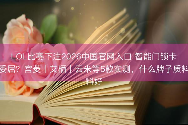 LOL比赛下注2026中国官网入口 智能门锁卡顿委屈?宫菱|艾栖|云米等5款实测,什么牌子质料好