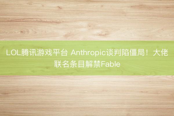 LOL腾讯游戏平台 Anthropic谈判陷僵局！大佬联名条目解禁Fable