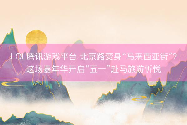 LOL腾讯游戏平台 北京路变身“马来西亚街”？这场嘉年华开启“五一”赴马旅游忻悦