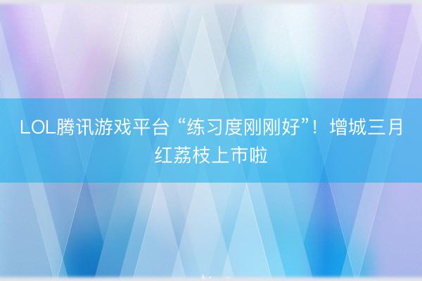 LOL腾讯游戏平台 “练习度刚刚好”！增城三月红荔枝上市啦