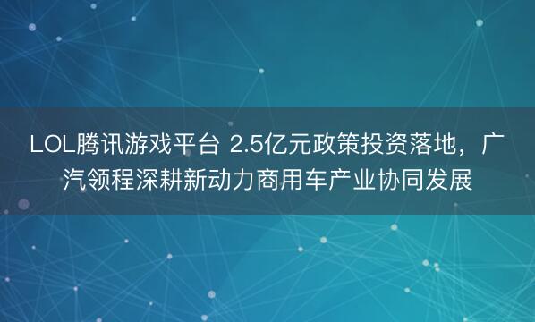 LOL腾讯游戏平台 2.5亿元政策投资落地，广汽领程深耕新动力商用车产业协同发展