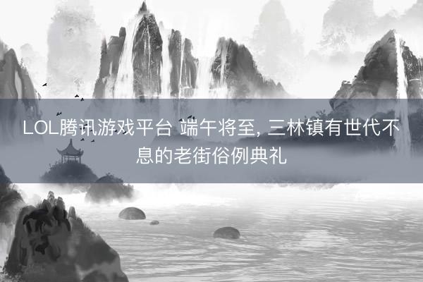 LOL腾讯游戏平台 端午将至, 三林镇有世代不息的老街俗例典礼