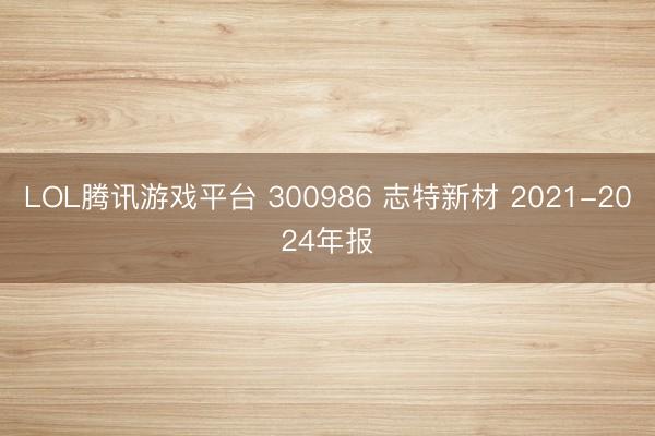LOL腾讯游戏平台 300986 志特新材 2021-2024年报