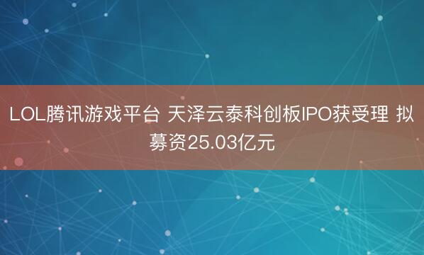 LOL腾讯游戏平台 天泽云泰科创板IPO获受理 拟募资25.03亿元